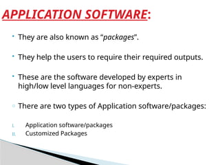  They are also known as “packages”.
 They help the users to require their required outputs.
 These are the software developed by experts in
high/low level languages for non-experts.
o There are two types of Application software/packages:
I. Application software/packages
II. Customized Packages
APPLICATION SOFTWARE:
 