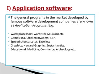  The general programs in the market developed by
famous software development companies are known
as Application Programs. E.g.
 Word processors: word star, MS-word etc.
 Games: IGI, Chicken invaders, FIFA
 Spread sheets; Lotus, Excel etc
 Graphics: Haward Graphics, Instant Artist.
 Educational: Medicine, Commerce, Archeology etc.
I) Application software:
 
