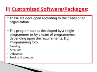  These are developed according to the needs of an
organization.
 The program can be developed by a single
programmer or by a team of programmers
depending upon the requirements. E.g.
Programming for:-
• Banking
• Accounts
• Industries
• Stock and sales etc.
ii) Customized Software/Packages:
 