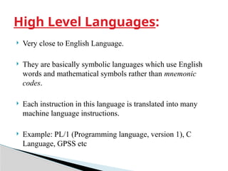  Very close to English Language.
 They are basically symbolic languages which use English
words and mathematical symbols rather than mnemonic
codes.
 Each instruction in this language is translated into many
machine language instructions.
 Example: PL/1 (Programming language, version 1), C
Language, GPSS etc
High Level Languages:
 