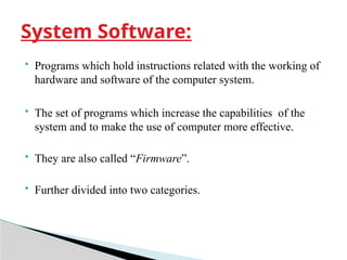  Programs which hold instructions related with the working of
hardware and software of the computer system.
 The set of programs which increase the capabilities of the
system and to make the use of computer more effective.
 They are also called “Firmware”.
 Further divided into two categories.
System Software:
 