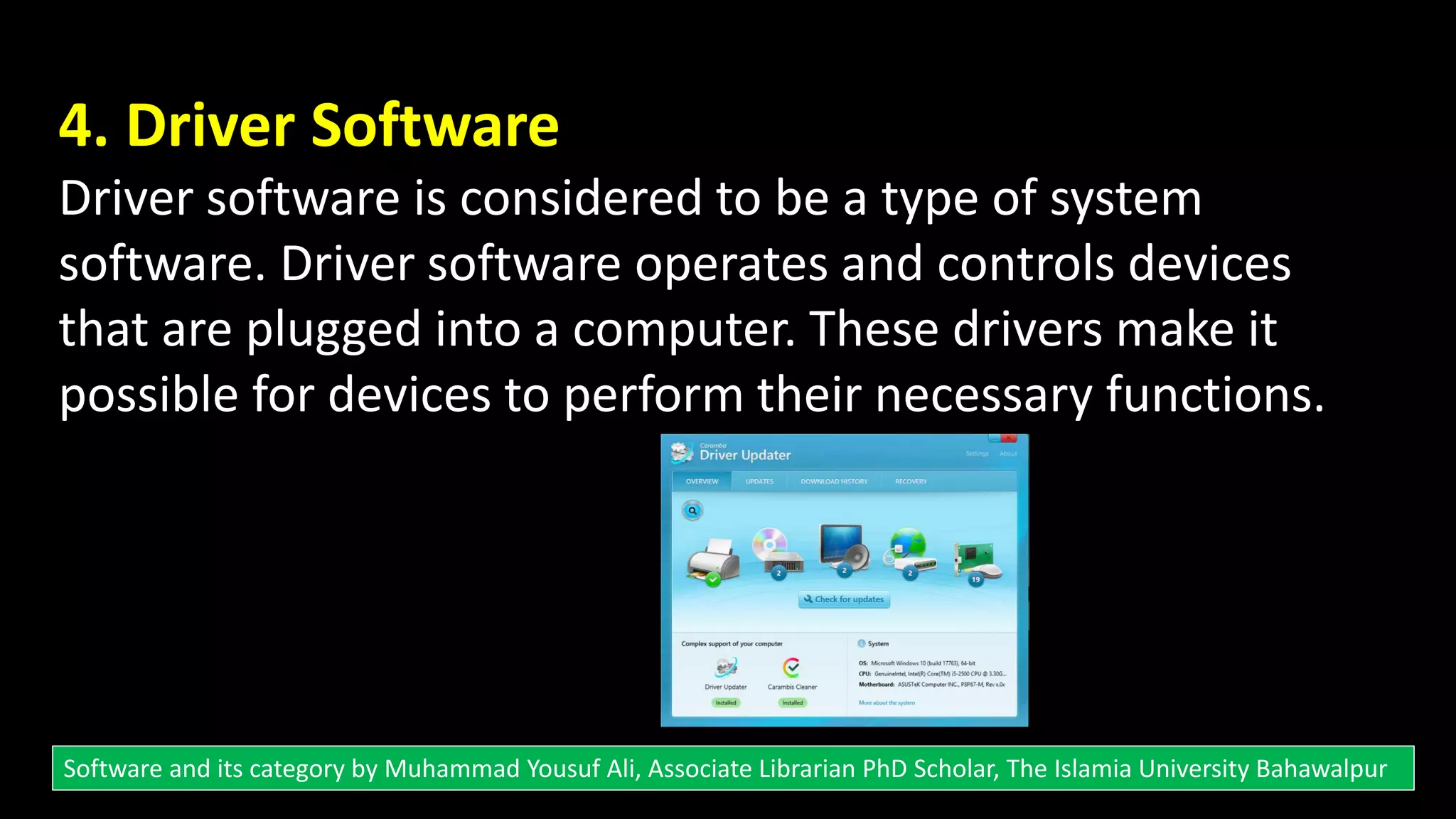 4. Driver Software
Driver software is considered to be a type of system
software. Driver software operates and controls devices
that are plugged into a computer. These drivers make it
possible for devices to perform their necessary functions.
Software and its category by Muhammad Yousuf Ali, Associate Librarian PhD Scholar, The Islamia University Bahawalpur
 