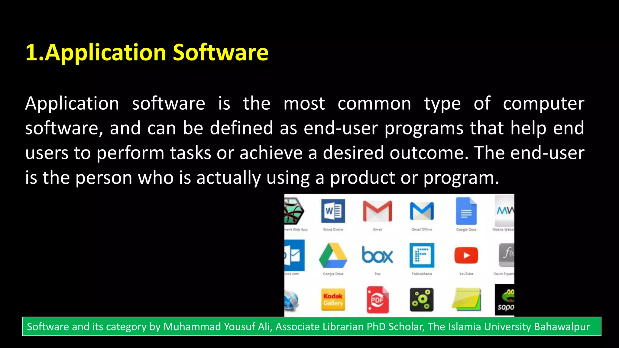 1.Application Software
Application software is the most common type of computer
software, and can be defined as end-user programs that help end
users to perform tasks or achieve a desired outcome. The end-user
is the person who is actually using a product or program.
Software and its category by Muhammad Yousuf Ali, Associate Librarian PhD Scholar, The Islamia University Bahawalpur
 