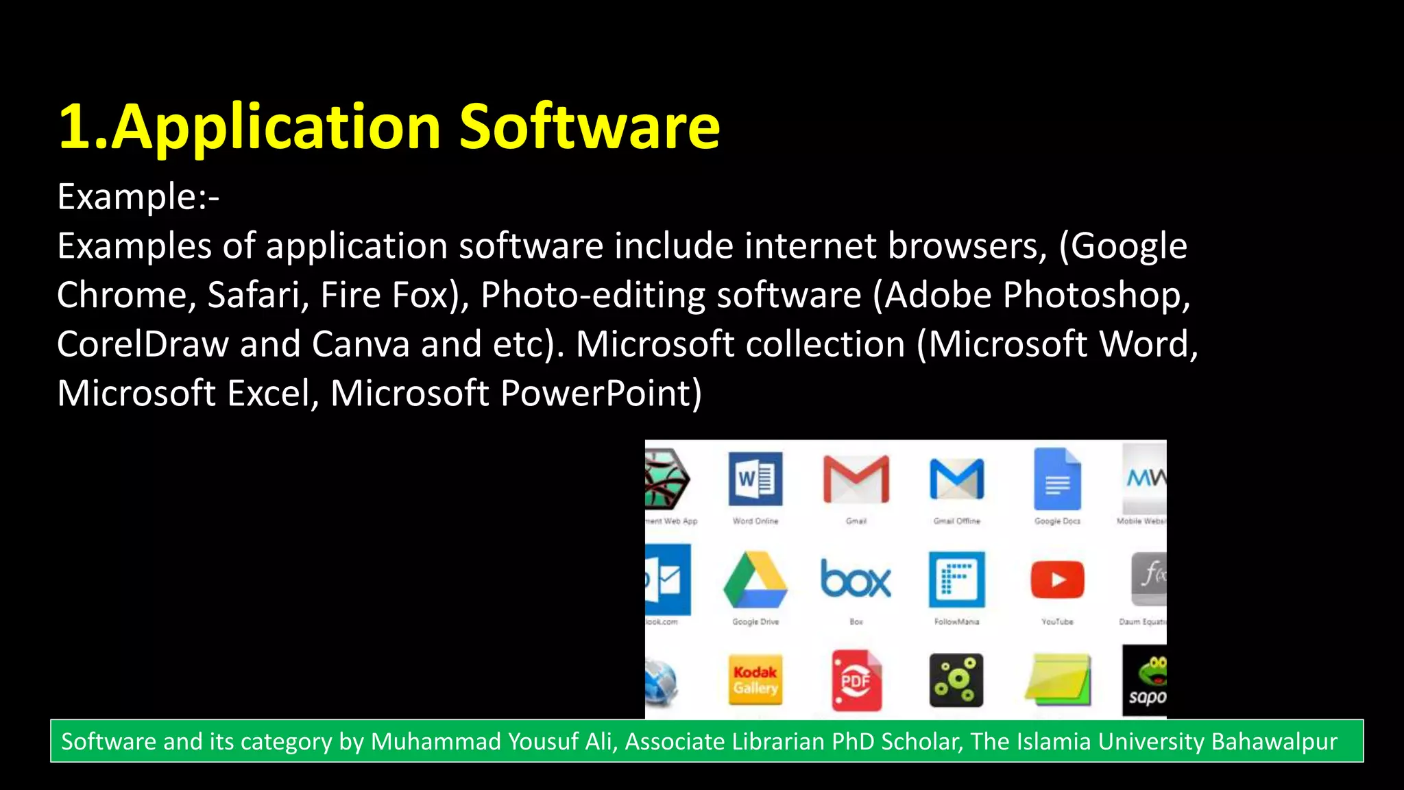 1.Application Software
Example:-
Examples of application software include internet browsers, (Google
Chrome, Safari, Fire Fox), Photo-editing software (Adobe Photoshop,
CorelDraw and Canva and etc). Microsoft collection (Microsoft Word,
Microsoft Excel, Microsoft PowerPoint)
Software and its category by Muhammad Yousuf Ali, Associate Librarian PhD Scholar, The Islamia University Bahawalpur
 