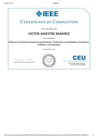 20/4/24, 16:04 Certificate
https://iln.ieee.org/KView/CustomCodeBehind/Base/Reports/StudentReports/CourseCertificateFrame.aspx?blnCalculateCertificate=true&strItemI… 1/2
This is to certify that
This is to certify that
VICTOR
VICTOR MAESTRE RAMIREZ
MAESTRE RAMIREZ
has completed
has completed
Software and Systems Engineering Standards: Verification and Validation of Systems,
Software and Systems Engineering Standards: Verification and Validation of Systems,
Software, and Hardware
Software, and Hardware
16 December 2022
16 December 2022
 