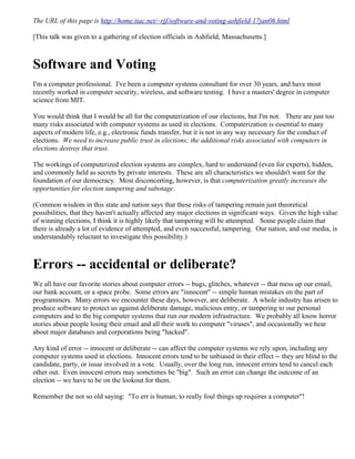 The URL of this page is http://home.tiac.net/~rjf/software-and-voting-ashfield-17jan06.html

[This talk was given to a gathering of election officials in Ashfield, Massachusetts.]



Software and Voting
I'm a computer professional. I've been a computer systems consultant for over 30 years, and have most
recently worked in computer security, wireless, and software testing. I have a masters' degree in computer
science from MIT.

You would think that I would be all for the computerization of our elections, but I'm not. There are just too
many risks associated with computer systems as used in elections. Computerization is essential to many
aspects of modern life, e.g., electronic funds transfer, but it is not in any way necessary for the conduct of
elections. We need to increase public trust in elections; the additional risks associated with computers in
elections destroy that trust.

The workings of computerized election systems are complex, hard to understand (even for experts), hidden,
and commonly held as secrets by private interests. These are all characteristics we shouldn't want for the
foundation of our democracy. Most disconcerting, however, is that computerization greatly increases the
opportunities for election tampering and sabotage.

(Common wisdom in this state and nation says that these risks of tampering remain just theoretical
possibilities, that they haven't actually affected any major elections in significant ways. Given the high value
of winning elections, I think it is highly likely that tampering will be attempted. Some people claim that
there is already a lot of evidence of attempted, and even successful, tampering. Our nation, and our media, is
understandably reluctant to investigate this possibility.)



Errors -- accidental or deliberate?
We all have our favorite stories about computer errors -- bugs, glitches, whatever -- that mess up our email,
our bank account, or a space probe. Some errors are quot;innocentquot; -- simple human mistakes on the part of
programmers. Many errors we encounter these days, however, are deliberate. A whole industry has arisen to
produce software to protect us against deliberate damage, malicious entry, or tampering to our personal
computers and to the big computer systems that run our modern infrastructure. We probably all know horror
stories about people losing their email and all their work to computer quot;virusesquot;, and occasionally we hear
about major databases and corporations being quot;hackedquot;.

Any kind of error -- innocent or deliberate -- can affect the computer systems we rely upon, including any
computer systems used in elections. Innocent errors tend to be unbiased in their effect -- they are blind to the
candidate, party, or issue involved in a vote. Usually, over the long run, innocent errors tend to cancel each
other out. Even innocent errors may sometimes be quot;bigquot;. Such an error can change the outcome of an
election -- we have to be on the lookout for them.

Remember the not so old saying: quot;To err is human; to really foul things up requires a computerquot;!
 