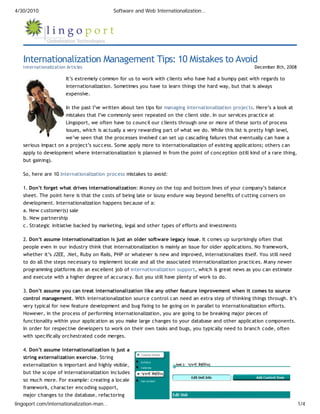 4/30/2010                                  Software and Web Internationalization…




   Internationalization Management Tips: 10 Mistakes to Avoid
   Internationalization Articles                                                                          December 8th, 2008

                       It’s extremely common for us to work with clients who have had a bumpy past with regards to
                       internationalization. Sometimes you have to learn things the hard way, but that is always
                       expensive.

                       In the past I’ve written about ten tips for managing internationalization projects. Here’s a look at
                       mistakes that I’ve commonly seen repeated on the client side. In our services practice at
                       Lingoport, we often have to council our clients through one or more of these sorts of process
                       issues, which is actually a very rewarding part of what we do. While this list is pretty high level,
                       we’ve seen that the processes involved can set up cascading failures that eventually can have a
   serious impact on a project’s success. Some apply more to internationalization of existing applications; others can
   apply to development where internationalization is planned in from the point of conception (still kind of a rare thing,
   but gaining).

   So, here are 10 internationalization process mistakes to avoid:

   1. Don’t forget what drives internationalization: M oney on the top and bottom lines of your company’s balance
   sheet. The point here is that the costs of being late or lousy endure way beyond benefits of cutting corners on
   development. Internationalization happens because of a:
   a. New customer(s) sale
   b. New partnership
   c. Strategic initiative backed by marketing, legal and other types of efforts and investments

   2. Don’t assume internationalization is just an older software legacy issue. It comes up surprisingly often that
   people even in our industry think that internationalization is mainly an issue for older applications. No framework,
   whether it’s J2EE, .Net, Ruby on Rails, PHP or whatever is new and improved, internationalizes itself. You still need
   to do all the steps necessary to implement locale and all the associated internationalization practices. M any newer
   programming platforms do an excellent job of internationalization support, which is great news as you can estimate
   and execute with a higher degree of accuracy. But you still have plenty of work to do.

   3. Don’t assume you can treat internationalization like any other feature improvement when it comes to source
   control management. With internationalization source control can need an extra step of thinking things through. It’s
   very typical for new feature development and bug fixing to be going on in parallel to internationalization efforts.
   However, in the process of performing internationalization, you are going to be breaking major pieces of
   functionality within your application as you make large changes to your database and other application components.
   In order for respective developers to work on their own tasks and bugs, you typically need to branch code, often
   with specifically orchestrated code merges.

   4. Don’t assume internationalization is just a
   string externalization exercise. String
   externalization is important and highly visible,
   but the scope of internationalization includes
   so much more. For example: creating a locale
   framework, character encoding support,
   major changes to the database, refactoring
lingoport.com/internationalization-man…                                                                                        1/4
 