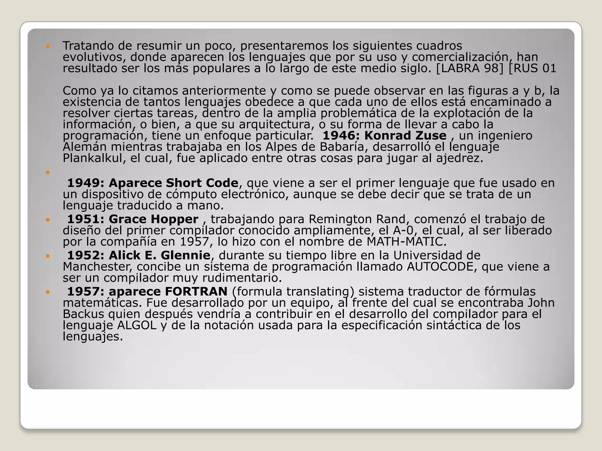 Tratando de resumir un poco, presentaremos los siguientes cuadros evolutivos, donde aparecen los lenguajes que por su uso y comercialización, han resultado ser los más populares a lo largo de este medio siglo. [LABRA 98] [RUS 01Como ya lo citamos anteriormente y como se puede observar en las figuras a y b, la existencia de tantos lenguajes obedece a que cada uno de ellos está encaminado a resolver ciertas tareas, dentro de la amplia problemática de la explotación de la información, o bien, a que su arquitectura, o su forma de llevar a cabo la programación, tiene un enfoque particular. 1946: Konrad Zuse , un ingeniero Alemán mientras trabajaba en los Alpes de Babaría, desarrolló el lenguaje Plankalkul, el cual, fue aplicado entre otras cosas para jugar al ajedrez.1949: Aparece Short Code, que viene a ser el primer lenguaje que fue usado en un dispositivo de cómputo electrónico, aunque se debe decir que se trata de un lenguaje traducido a mano.1951: Grace Hopper , trabajando para Remington Rand, comenzó el trabajo de diseño del primer compilador conocido ampliamente, el A-0, el cual, al ser liberado por la compañía en 1957, lo hizo con el nombre de MATH-MATIC.1952: Alick E. Glennie, durante su tiempo libre en la Universidad de Manchester, concibe un sistema de programación llamado AUTOCODE, que viene a ser un compilador muy rudimentario.1957: aparece FORTRAN(formula translating) sistema traductor de fórmulas matemáticas. Fue desarrollado por un equipo, al frente del cual se encontraba John Backus quien después vendría a contribuir en el desarrollo del compilador para el lenguaje ALGOL y de la notación usada para la especificación sintáctica de los lenguajes.