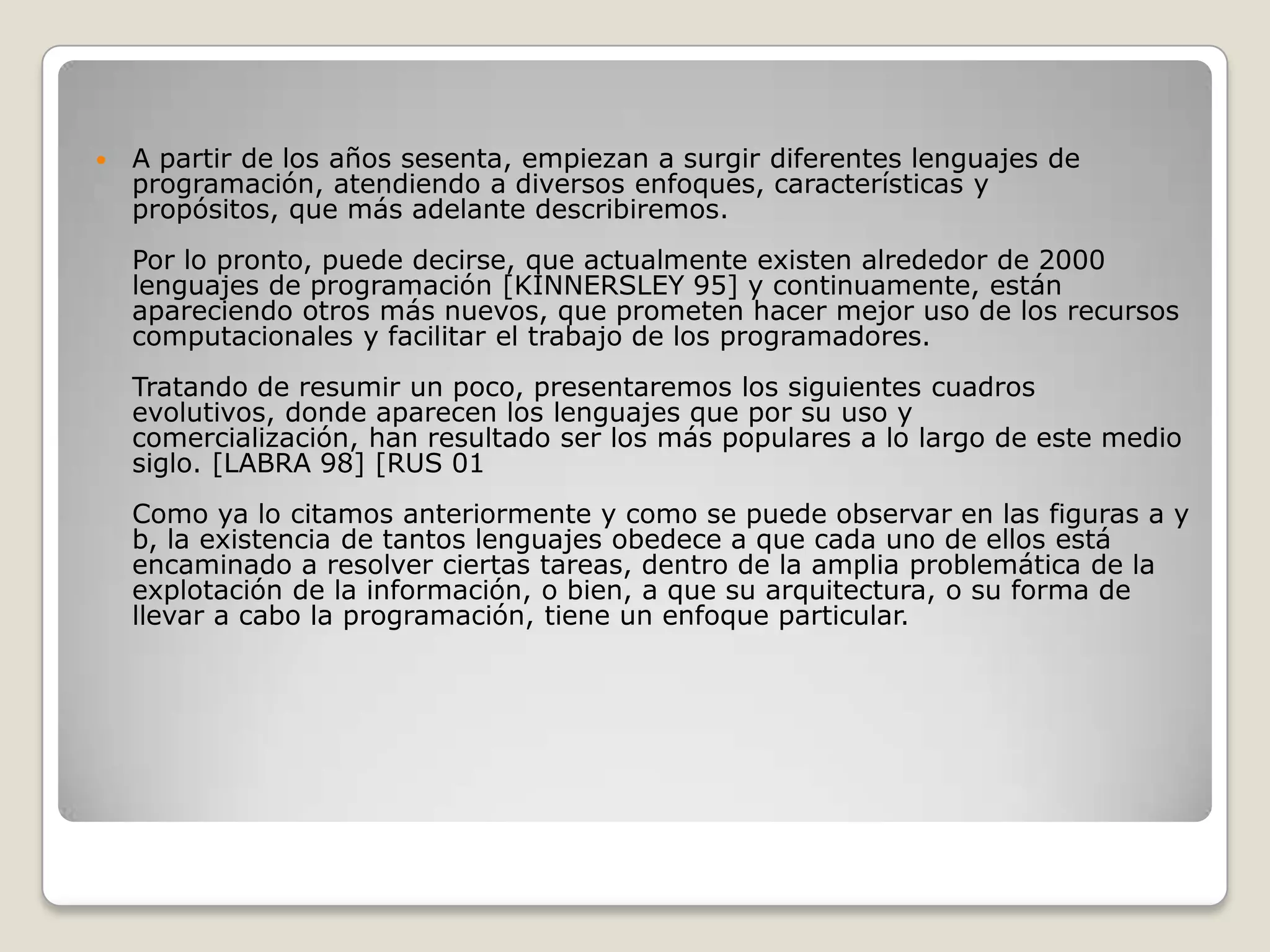 A partir de los años sesenta, empiezan a surgir diferentes lenguajes de programación, atendiendo a diversos enfoques, características y propósitos, que más adelante describiremos.Por lo pronto, puede decirse, que actualmente existen alrededor de 2000 lenguajes de programación [KINNERSLEY 95] y continuamente, están apareciendo otros más nuevos, que prometen hacer mejor uso de los recursos computacionales y facilitar el trabajo de los programadores.Tratando de resumir un poco, presentaremos los siguientes cuadros evolutivos, donde aparecen los lenguajes que por su uso y comercialización, han resultado ser los más populares a lo largo de este medio siglo. [LABRA 98] [RUS 01Como ya lo citamos anteriormente y como se puede observar en las figuras a y b, la existencia de tantos lenguajes obedece a que cada uno de ellos está encaminado a resolver ciertas tareas, dentro de la amplia problemática de la explotación de la información, o bien, a que su arquitectura, o su forma de llevar a cabo la programación, tiene un enfoque particular.