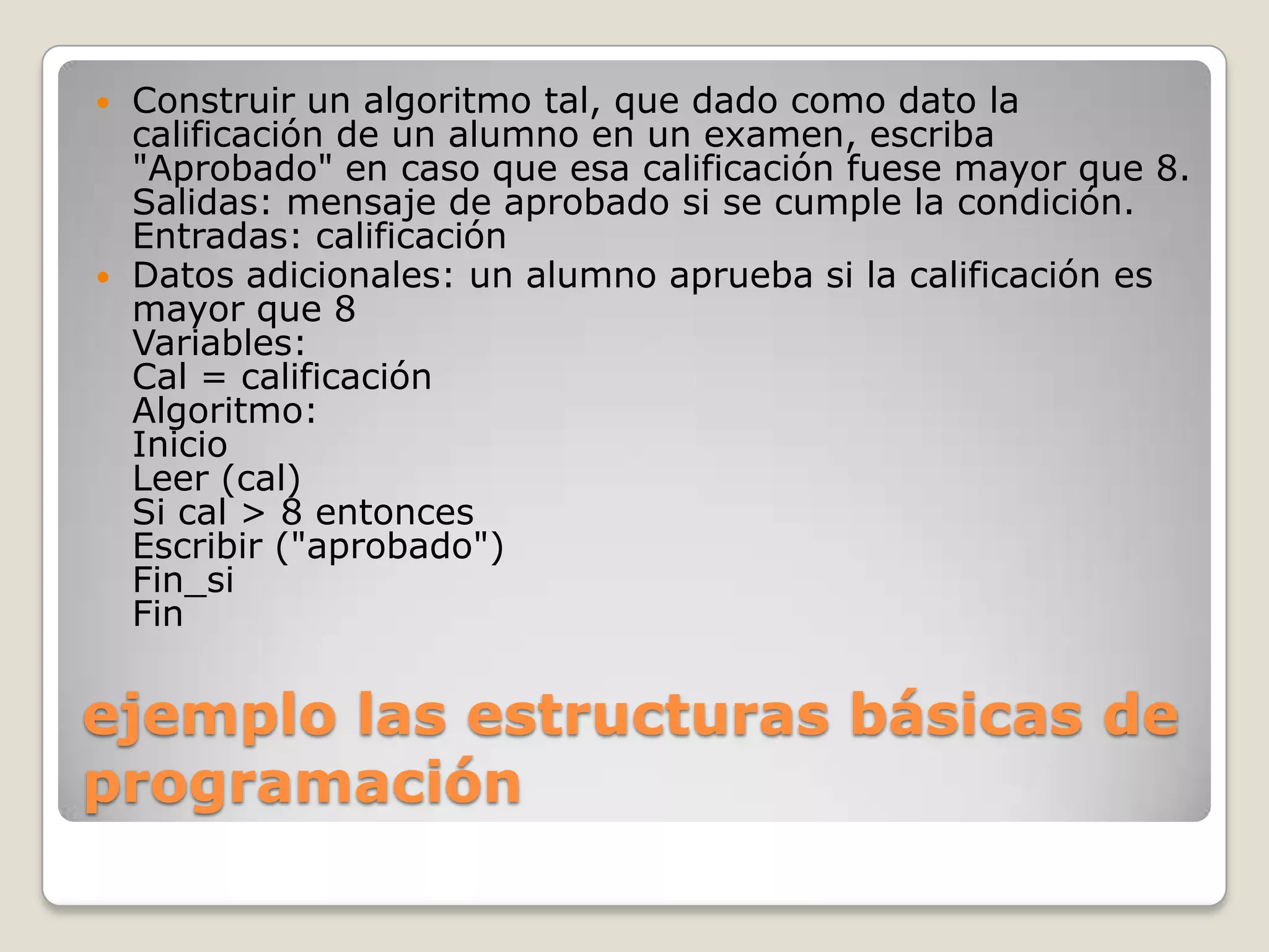 ejemplo las estructuras básicas de programación Construir un algoritmo tal, que dado como dato la calificación de un alumno en un examen, escriba "Aprobado" en caso que esa calificación fuese mayor que 8.Salidas: mensaje de aprobado si se cumple la condición.Entradas: calificaciónDatos adicionales: un alumno aprueba si la calificación es mayor que 8Variables:Cal = calificaciónAlgoritmo:InicioLeer (cal)Si cal > 8 entoncesEscribir ("aprobado")Fin_siFin