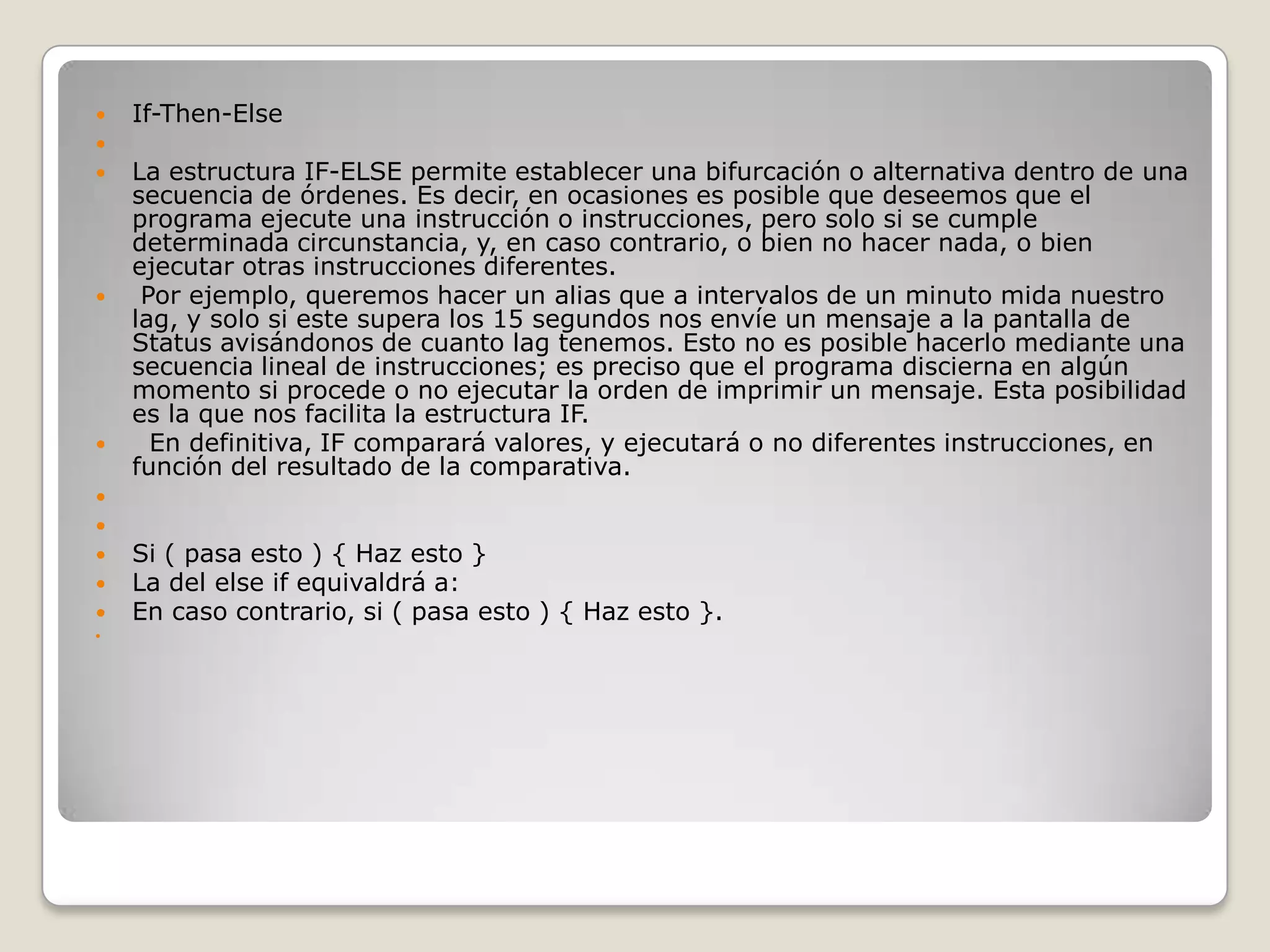 If-Then-Else  La estructura IF-ELSE permite establecer una bifurcación o alternativa dentro de una secuencia de órdenes. Es decir, en ocasiones es posible que deseemos que el programa ejecute una instrucción o instrucciones, pero solo si se cumple determinada circunstancia, y, en caso contrario, o bien no hacer nada, o bien ejecutar otras instrucciones diferentes.   Por ejemplo, queremos hacer un alias que a intervalos de un minuto mida nuestro lag, y solo si este supera los 15 segundos nos envíe un mensaje a la pantalla de Status avisándonos de cuanto lag tenemos. Esto no es posible hacerlo mediante una secuencia lineal de instrucciones; es preciso que el programa discierna en algún momento si procede o no ejecutar la orden de imprimir un mensaje. Esta posibilidad es la que nos facilita la estructura IF.   En definitiva, IF comparará valores, y ejecutará o no diferentes instrucciones, en función del resultado de la comparativa.  Si ( pasa esto ) { Haz esto } La del elseif equivaldrá a: En caso contrario, si ( pasa esto ) { Haz esto }.