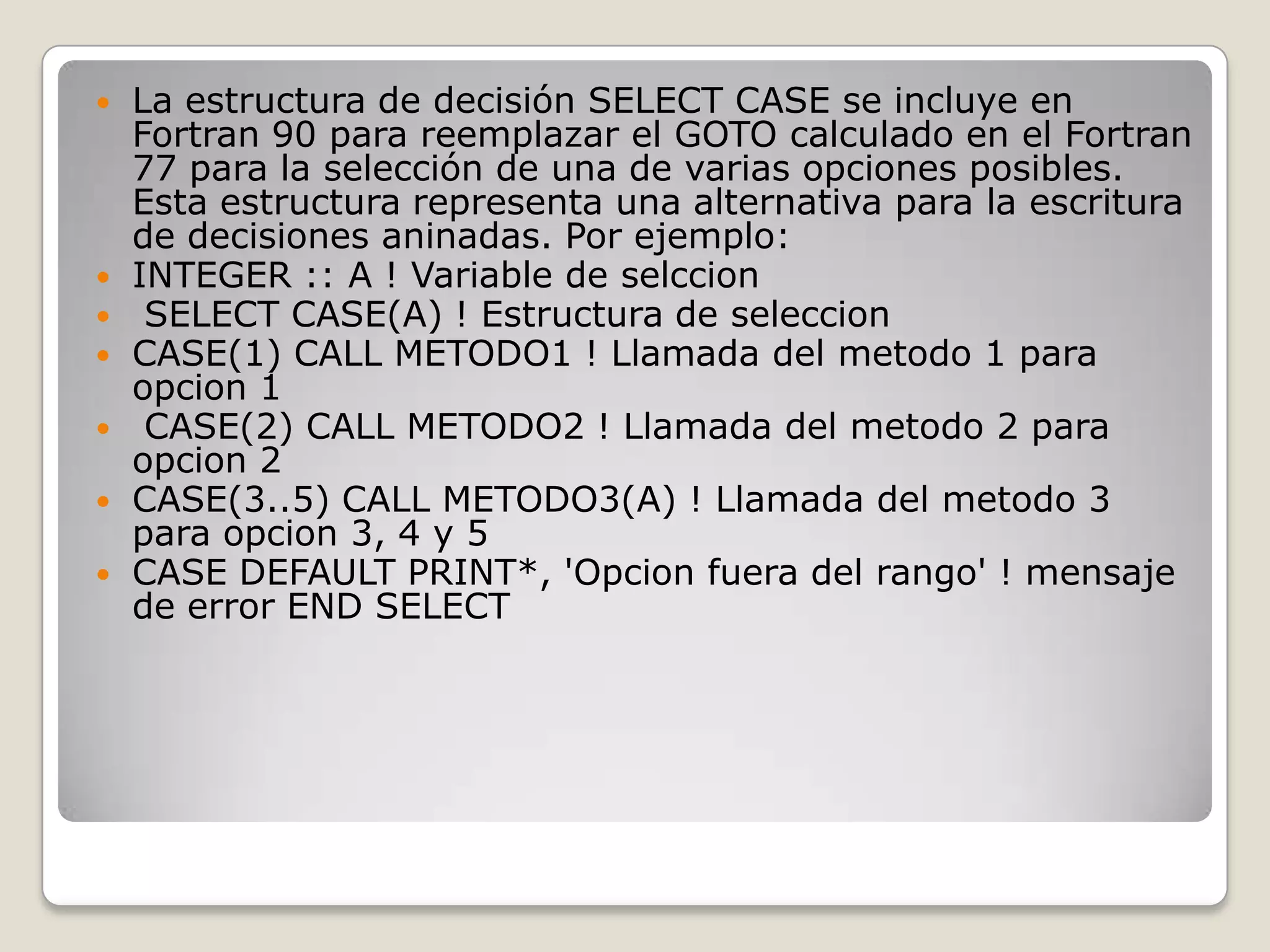 La estructura de decisión SELECT CASE se incluye en Fortran 90 para reemplazar el GOTO calculado en el Fortran 77 para la selección de una de varias opciones posibles. Esta estructura representa una alternativa para la escritura de decisiones aninadas. Por ejemplo: INTEGER :: A ! Variable de selccionSELECT CASE(A) ! Estructura de seleccionCASE(1) CALL METODO1 ! Llamada del metodo 1 para opcion1CASE(2) CALL METODO2 ! Llamada del metodo 2 para opcion 2 CASE(3..5) CALL METODO3(A) ! Llamada del metodo 3 para opcion 3, 4 y 5 CASE DEFAULT PRINT*, 'Opcion fuera del rango' ! mensaje de error END SELECT