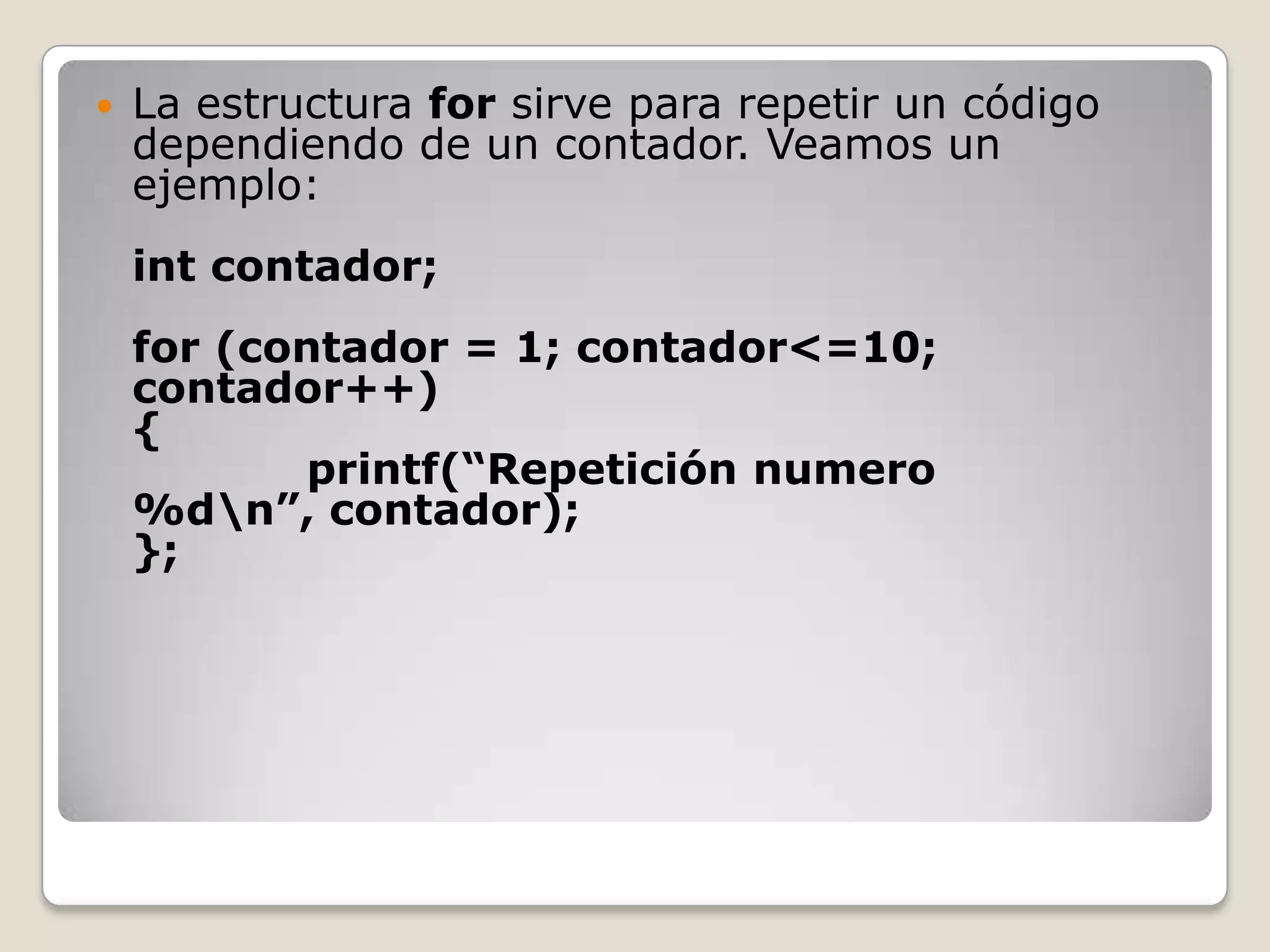 La estructura for sirve para repetir un código dependiendo de un contador. Veamos un ejemplo:int contador;for (contador = 1; contador<=10; contador++){            printf(“Repetición numero %d\n”, contador);};