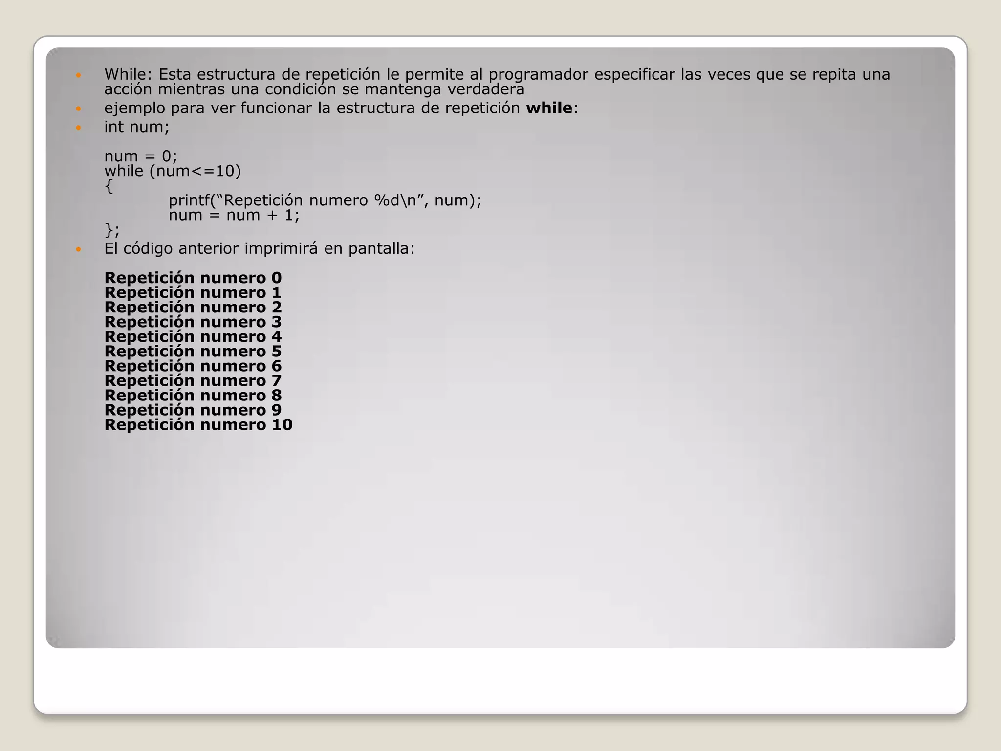 While: Esta estructura de repetición le permite al programador especificar las veces que se repita una acción mientras una condición se mantenga verdaderaejemplo para ver funcionar la estructura de repetición while:intnum;num = 0;while (num<=10){            printf(“Repetición numero %d\n”, num);            num = num + 1;};El código anterior imprimirá en pantalla:Repetición numero 0Repetición numero 1Repetición numero 2Repetición numero 3Repetición numero 4Repetición numero 5Repetición numero 6Repetición numero 7Repetición numero 8Repetición numero 9Repetición numero 10