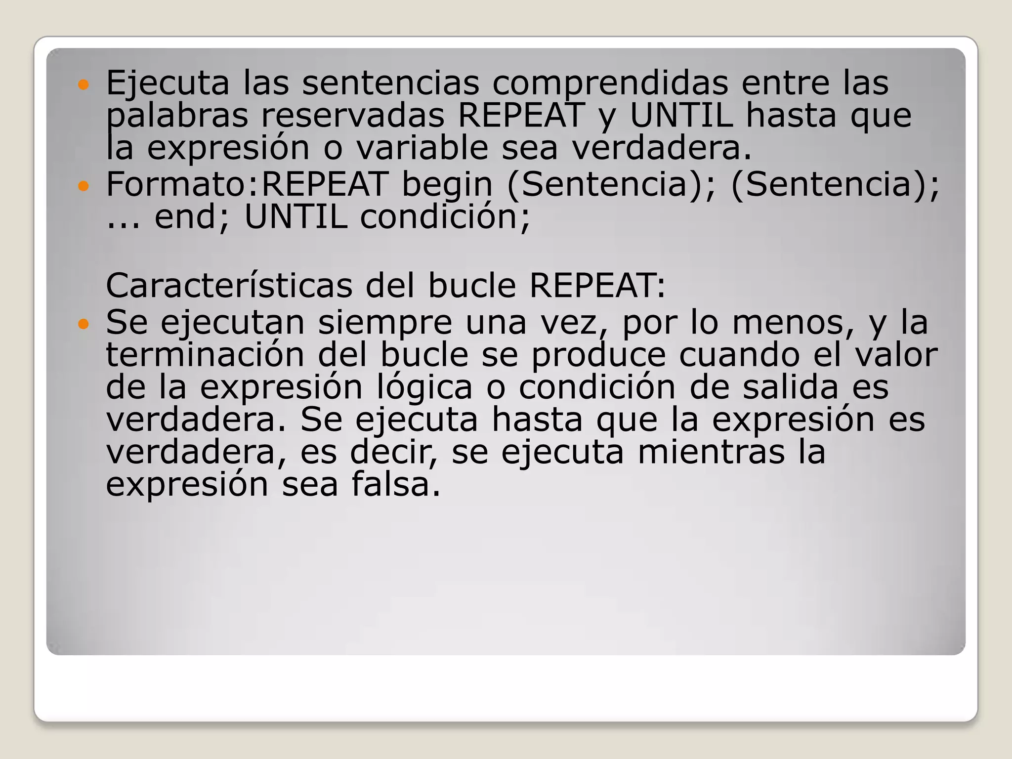 Ejecuta las sentencias comprendidas entre las palabras reservadas REPEAT y UNTIL hasta que la expresión o variable sea verdadera. Formato:REPEATbegin (Sentencia); (Sentencia); ... end; UNTIL condición; Características del bucle REPEAT: Se ejecutan siempre una vez, por lo menos, y la terminación del bucle se produce cuando el valor de la expresión lógica o condición de salida es verdadera. Se ejecuta hasta que la expresión es verdadera, es decir, se ejecuta mientras la expresión sea falsa. 