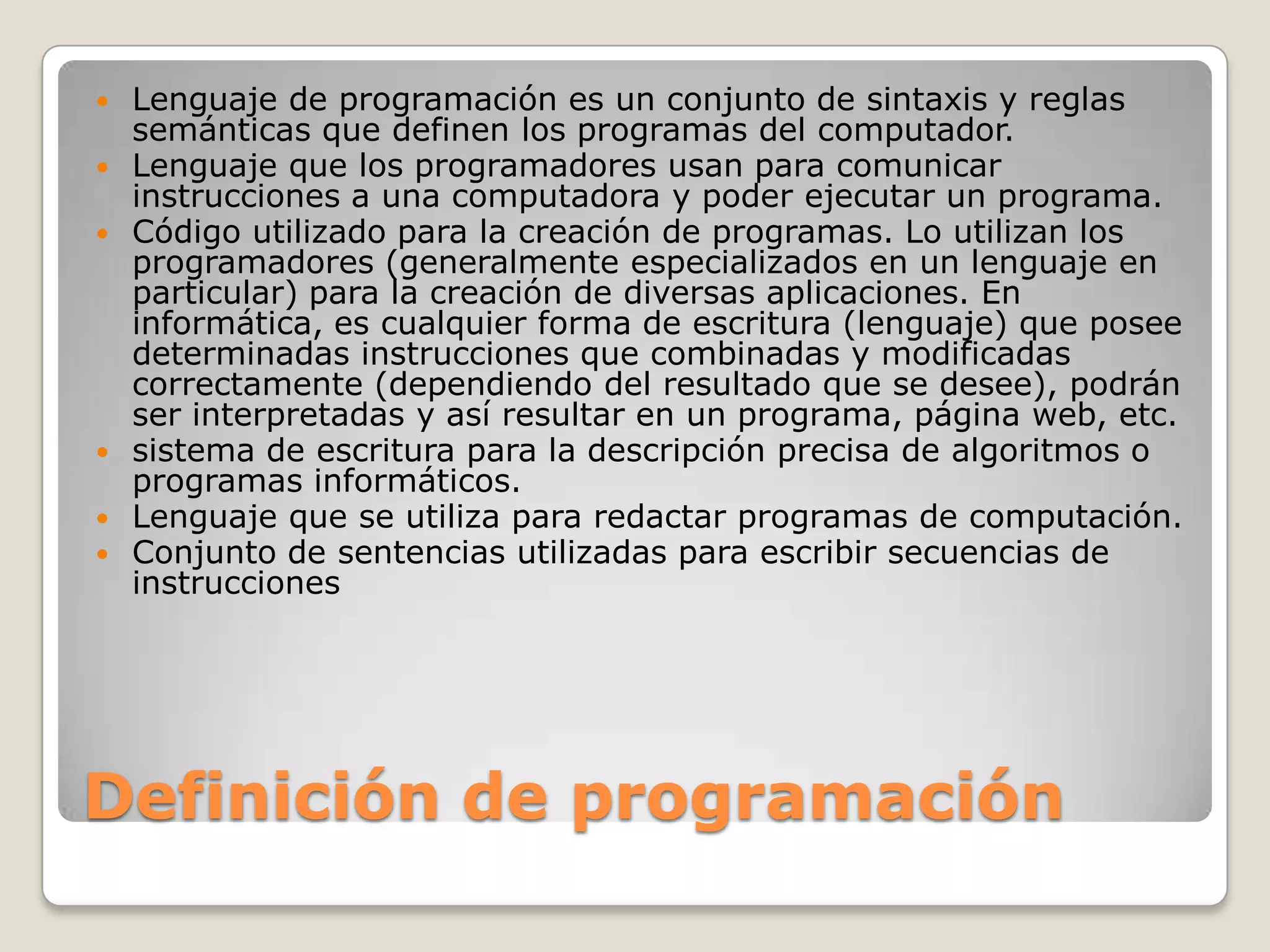 Definición de programaciónLenguaje de programación es un conjunto de sintaxis y reglas semánticas que definen los programas del computador. Lenguaje que los programadores usan para comunicar instrucciones a una computadora y poder ejecutar un programa. Código utilizado para la creación de programas. Lo utilizan los programadores (generalmente especializados en un lenguaje en particular) para la creación de diversas aplicaciones. En informática, es cualquier forma de escritura (lenguaje) que posee determinadas instrucciones que combinadas y modificadas correctamente (dependiendo del resultado que se desee), podrán ser interpretadas y así resultar en un programa, página web, etc. sistema de escritura para la descripción precisa de algoritmos o programas informáticos. Lenguaje que se utiliza para redactar programas de computación. Conjunto de sentencias utilizadas para escribir secuencias de instrucciones