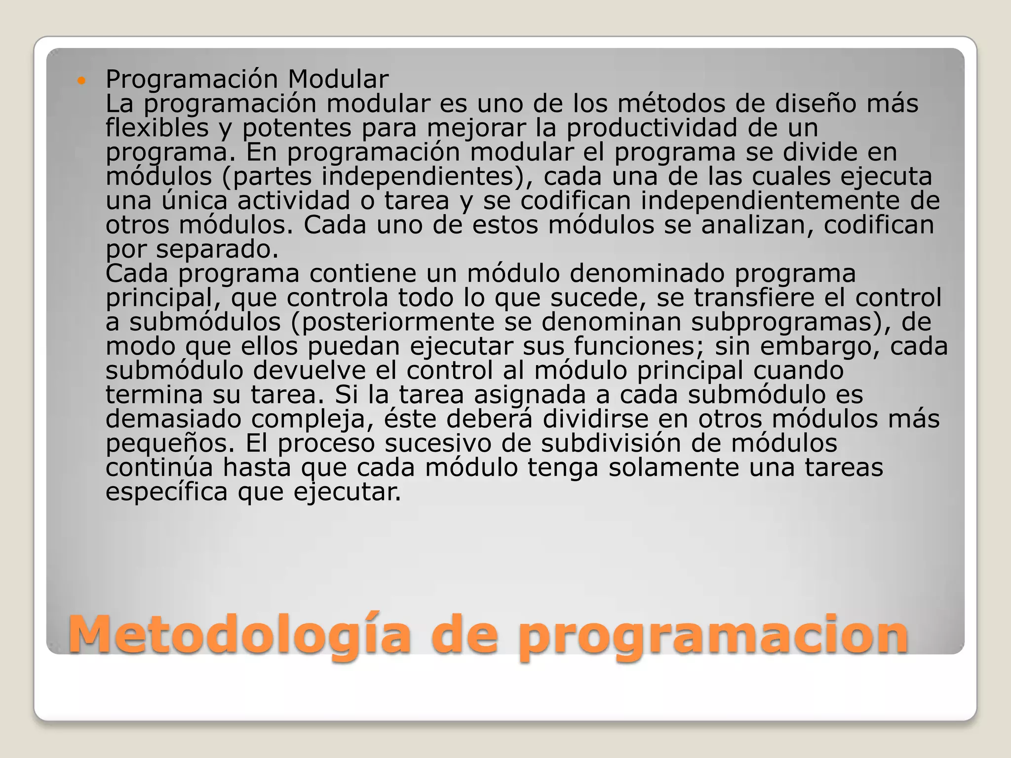Metodología de programacionProgramación ModularLa programación modular es uno de los métodos de diseño más flexibles y potentes para mejorar la productividad de un programa. En programación modular el programa se divide en módulos (partes independientes), cada una de las cuales ejecuta una única actividad o tarea y se codifican independientemente de otros módulos. Cada uno de estos módulos se analizan, codifican por separado. Cada programa contiene un módulo denominado programa principal, que controla todo lo que sucede, se transfiere el control a submódulos (posteriormente se denominan subprogramas), de modo que ellos puedan ejecutar sus funciones; sin embargo, cada submódulo devuelve el control al módulo principal cuando termina su tarea. Si la tarea asignada a cada submódulo es demasiado compleja, éste deberá dividirse en otros módulos más pequeños. El proceso sucesivo de subdivisión de módulos continúa hasta que cada módulo tenga solamente una tareas específica que ejecutar.