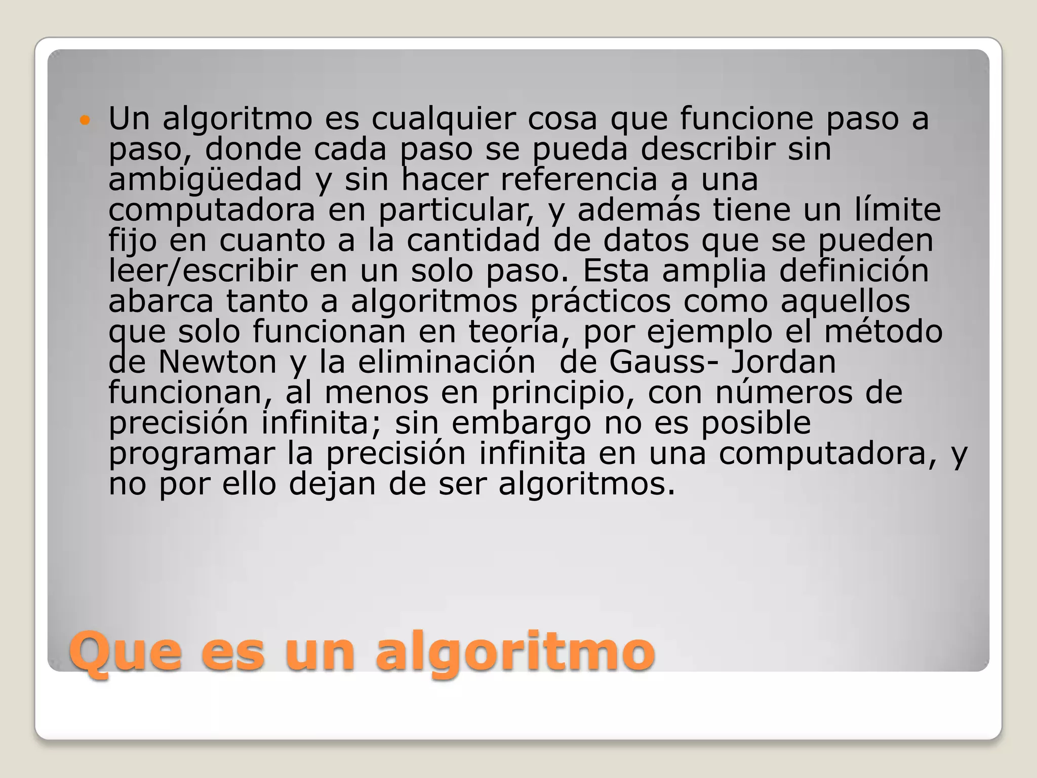 Que es un algoritmoUn algoritmo es cualquier cosa que funcione paso a paso, donde cada paso se pueda describir sin ambigüedad y sin hacer referencia a una computadora en particular, y además tiene un límite fijo en cuanto a la cantidad de datos que se pueden leer/escribir en un solo paso. Esta amplia definición abarca tanto a algoritmos prácticos como aquellos que solo funcionan en teoría, por ejemplo el método de Newton y la eliminación  de Gauss- Jordan funcionan, al menos en principio, con números de precisión infinita; sin embargo no es posible programar la precisión infinita en una computadora, y no por ello dejan de ser algoritmos.