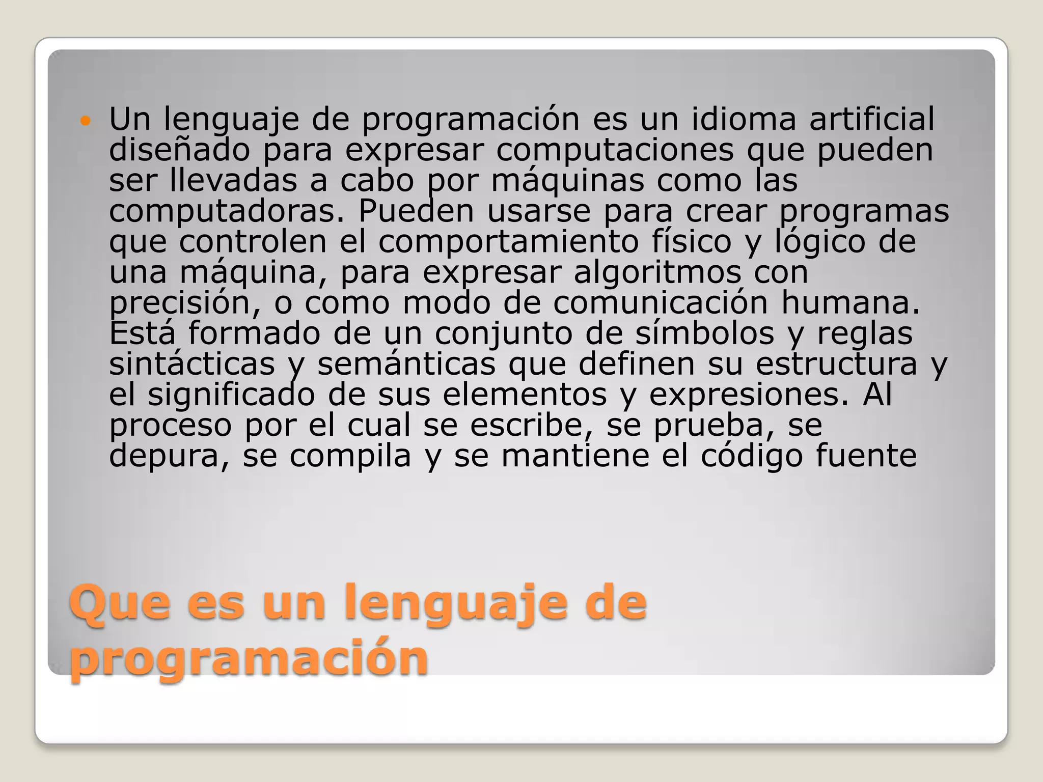 Que es un lenguaje de programaciónUn lenguaje de programación es un idioma artificial diseñado para expresar computaciones que pueden ser llevadas a cabo por máquinas como las computadoras. Pueden usarse para crear programas que controlen el comportamiento físico y lógico de una máquina, para expresar algoritmos con precisión, o como modo de comunicación humana. Está formado de un conjunto de símbolos y reglas sintácticas y semánticas que definen su estructura y el significado de sus elementos y expresiones. Al proceso por el cual se escribe, se prueba, se depura, se compila y se mantiene el código fuente