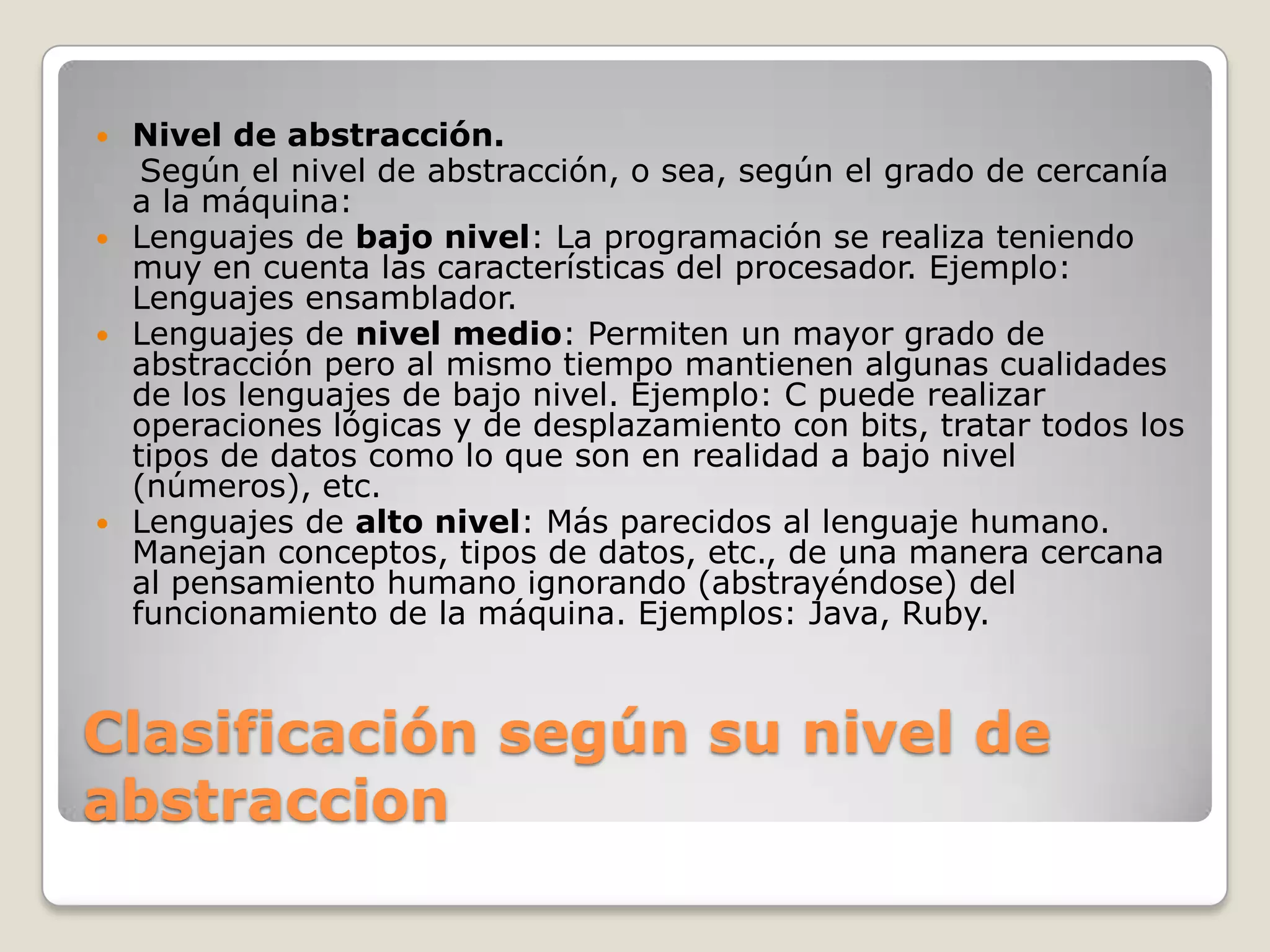 Clasificación según su nivel de abstraccionNivel de abstracción.    Según el nivel de abstracción, o sea, según el grado de cercanía a la máquina:Lenguajes de bajo nivel: La programación se realiza teniendo muy en cuenta las características del procesador. Ejemplo: Lenguajes ensamblador. Lenguajes de nivel medio: Permiten un mayor grado de abstracción pero al mismo tiempo mantienen algunas cualidades de los lenguajes de bajo nivel. Ejemplo: C puede realizar operaciones lógicas y de desplazamiento con bits, tratar todos los tipos de datos como lo que son en realidad a bajo nivel (números), etc. Lenguajes de alto nivel: Más parecidos al lenguaje humano. Manejan conceptos, tipos de datos, etc., de una manera cercana al pensamiento humano ignorando (abstrayéndose) del funcionamiento de la máquina. Ejemplos: Java, Ruby.