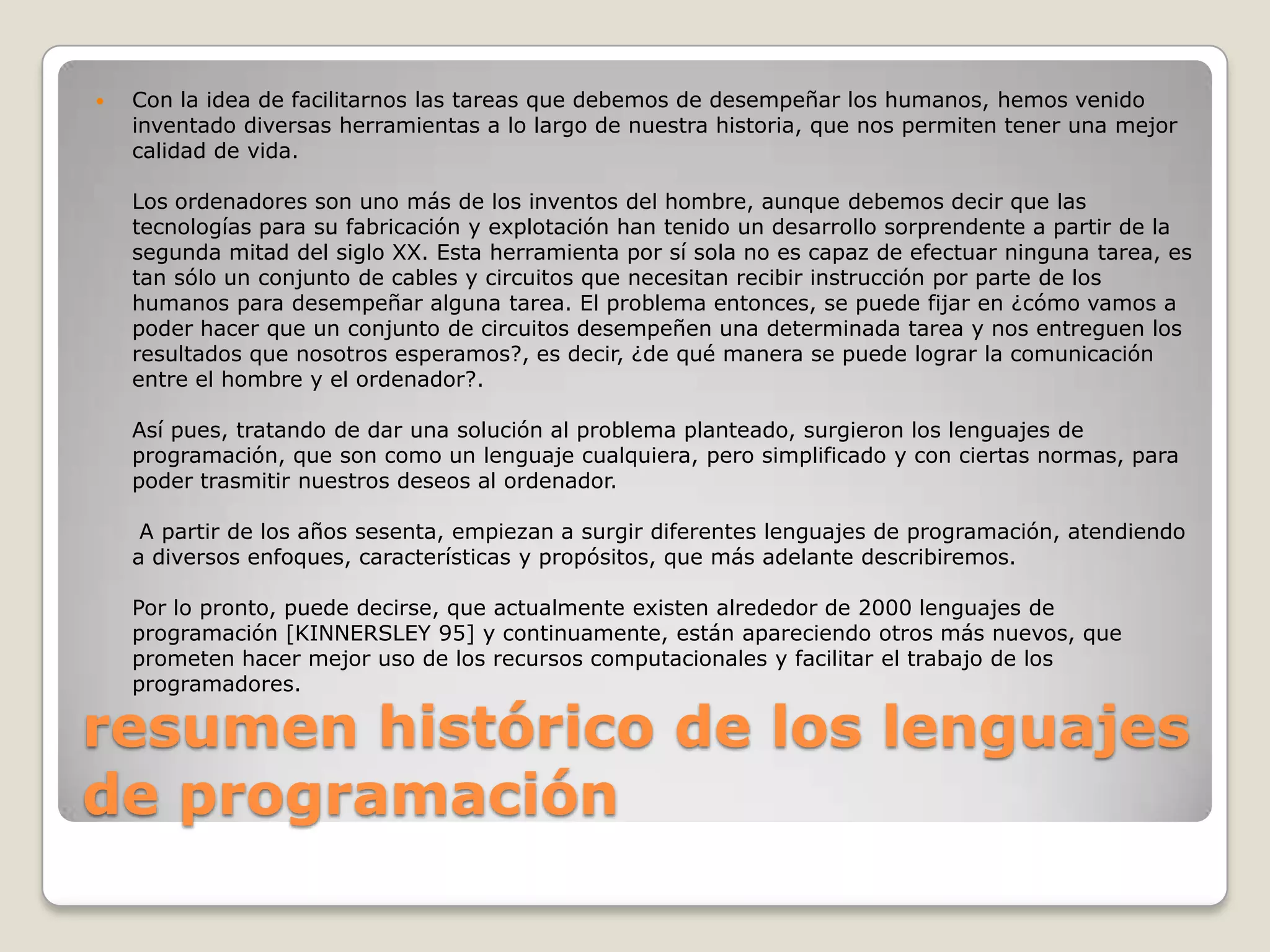 resumen histórico de los lenguajes de programación Con la idea de facilitarnos las tareas que debemos de desempeñar los humanos, hemos venido inventado diversas herramientas a lo largo de nuestra historia, que nos permiten tener una mejor calidad de vida.Los ordenadores son uno más de los inventos del hombre, aunque debemos decir que las tecnologías para su fabricación y explotación han tenido un desarrollo sorprendente a partir de la segunda mitad del siglo XX. Esta herramienta por sí sola no es capaz de efectuar ninguna tarea, es tan sólo un conjunto de cables y circuitos que necesitan recibir instrucción por parte de los humanos para desempeñar alguna tarea. El problema entonces, se puede fijar en ¿cómo vamos a poder hacer que un conjunto de circuitos desempeñen una determinada tarea y nos entreguen los resultados que nosotros esperamos?, es decir, ¿de qué manera se puede lograr la comunicación entre el hombre y el ordenador?.Así pues, tratando de dar una solución al problema planteado, surgieron los lenguajes de programación, que son como un lenguaje cualquiera, pero simplificado y con ciertas normas, para poder trasmitir nuestros deseos al ordenador. A partir de los años sesenta, empiezan a surgir diferentes lenguajes de programación, atendiendo a diversos enfoques, características y propósitos, que más adelante describiremos.Por lo pronto, puede decirse, que actualmente existen alrededor de 2000 lenguajes de programación [KINNERSLEY 95] y continuamente, están apareciendo otros más nuevos, que prometen hacer mejor uso de los recursos computacionales y facilitar el trabajo de los programadores.