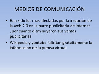 MEDIOS DE COMUNICACIÓN
• Han sido los mas afectados por la irrupción de
  la web 2.0 en la parte publicitaria de internet
  , por cuanto disminuyeron sus ventas
  publicitarias
• Wikipedia y youtube falicitan gratuitamente la
  información de la prensa virtual
 
