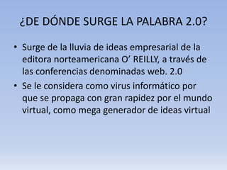 ¿DE DÓNDE SURGE LA PALABRA 2.0?
• Surge de la lluvia de ideas empresarial de la
  editora norteamericana O’ REILLY, a través de
  las conferencias denominadas web. 2.0
• Se le considera como virus informático por
  que se propaga con gran rapidez por el mundo
  virtual, como mega generador de ideas virtual
 