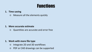 Functions
1. Time saving
○ Measure all the elements quickly
1. More accurate estimate
○ Quantities are accurate and error free
1. Work with more file type
○ Integrate 2D and 3D workflows
○ PDF or CAD drawings can be supported
 