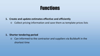 Functions
1. Create and update estimates effective and efficiently
○ Collect pricing information and save them as template prices lists
1. Shorter tendering period
○ Can informed to the contractor and suppliers via Buildsoft in the
shortest time
 