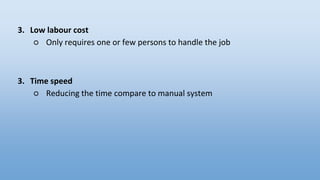 3. Low labour cost
○ Only requires one or few persons to handle the job
3. Time speed
○ Reducing the time compare to manual system
 