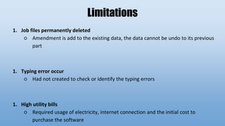 Limitations
1. Job files permanently deleted
○ Amendment is add to the existing data, the data cannot be undo to its previous
part
1. Typing error occur
○ Had not created to check or identify the typing errors
1. High utility bills
○ Required usage of electricity, internet connection and the initial cost to
purchase the software
 