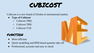 CUBICOST
Cubicost is a new brand of Glodon in international market.
● Type of Cubicost
○ Cubicost TBQ
○ Cubicost TRB
○ Cubicost TAS
FUNCTION
● More efficient
● Quick modelling and BIM-based quantity take off
● Professional, accurate and easy to check
 