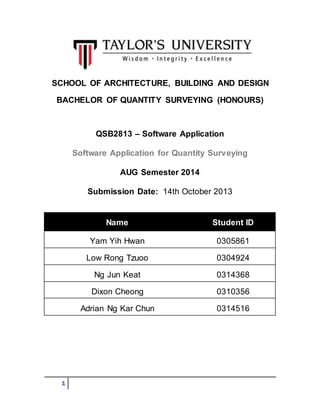 SCHOOL OF ARCHITECTURE, BUILDING AND DESIGN 
BACHELOR OF QUANTITY SURVEYING (HONOURS) 
1 
QSB2813 – Software Application 
Software Application for Quantity Surveying 
AUG Semester 2014 
Submission Date: 14th October 2013 
Name Student ID 
Yam Yih Hwan 0305861 
Low Rong Tzuoo 0304924 
Ng Jun Keat 0314368 
Dixon Cheong 0310356 
Adrian Ng Kar Chun 0314516 
 