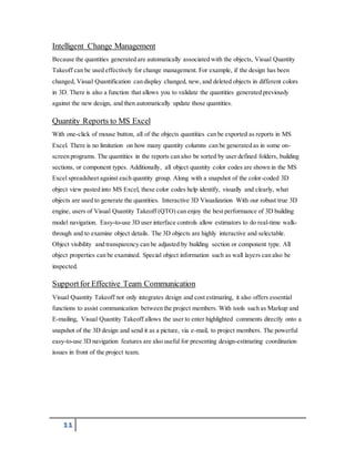 Intelligent Change Management 
Because the quantities generated are automatically associated with the objects, Visual Quantity 
Takeoff can be used effectively for change management. For example, if the design has been 
changed, Visual Quantification can display changed, new, and deleted objects in different colors 
in 3D. There is also a function that allows you to validate the quantities generated previously 
against the new design, and then automatically update those quantities. 
Quantity Reports to MS Excel 
With one-click of mouse button, all of the objects quantities can be exported as reports in MS 
Excel. There is no limitation on how many quantity columns can be generated as in some on-screen 
programs. The quantities in the reports can also be sorted by user defined folders, building 
sections, or component types. Additionally, all object quantity color codes are shown in the MS 
Excel spreadsheet against each quantity group. Along with a snapshot of the color-coded 3D 
object view pasted into MS Excel, these color codes help identify, visually and clearly, what 
objects are used to generate the quantities. Interactive 3D Visualization With our robust true 3D 
engine, users of Visual Quantity Takeoff (QTO) can enjoy the best performance of 3D building 
model navigation. Easy-to-use 3D user interface controls allow estimators to do real-time walk-through 
11 
and to examine object details. The 3D objects are highly interactive and selectable. 
Object visibility and transparency can be adjusted by building section or component type. All 
object properties can be examined. Special object information such as wall layers can also be 
inspected. 
Support for Effective Team Communication 
Visual Quantity Takeoff not only integrates design and cost estimating, it also offers essential 
functions to assist communication between the project members. With tools such as Markup and 
E-mailing, Visual Quantity Takeoff allows the user to enter highlighted comments directly onto a 
snapshot of the 3D design and send it as a picture, via e-mail, to project members. The powerful 
easy-to-use 3D navigation features are also useful for presenting design-estimating coordination 
issues in front of the project team. 
 