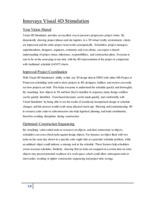 Innovaya Visual 4D Stimulation 
Your Vision Shared 
Visual 4D Simulation provides an excellent way to present a progressive project vision. By 
dynamically showing project phases and site logistics in a 3D virtual reality environment, clients 
are impressed and the entire project team works synergistically. Schedulers, project managers, 
superintendents, designers, engineers, estimators and even clients, can expect a shared 
understanding of project status, milestones, responsibilities, and construction plans. Everyone is 
sure to be on the same page at any time with the 4D representation of the project in conjunction 
with traditional schedule GANTT charts. 
Improved Project Coordination 
With Visual 4D Simulation's ability to link any 3D design data in DWG with either MS Project or 
Primavera scheduling tasks and to show projects in 4D, designers, builders and owners can easily 
see how projects are built. This helps everyone to understand the schedule quickly and thoroughly. 
By visualizing how objects in 3D and how they're installed in sequence, many design conflicts 
can be quickly identified. Team based decisions can be made quickly and comfortably with 
Visual Simulation by being able to see the results of seamlessly incorporated design or schedule 
changes, and this process would avoid many physical mock-ups. Showing and communicating 4D 
in resource color codes to subcontractors also help logistical planning and trade coordination, 
therefore avoiding disruptions during construction. 
Optimized Construction Sequencing 
By visualizing color-coded tasks or resources on objects, and their connections to objects, 
schedulers can cross-check tasks against design objects. For instance, an object liked with two 
tasks on the same day shown in a specific color might hint at a potential schedule problem, while 
an unlinked object could indicate a missing task in the schedule. These features help schedulers 
create accurate schedules. Similarly, showing that no tasks are assigned on a certain date on some 
objects may present potential readiness of a work space, which could allow subsequent tasks to 
start earlier, resulting in tighter construction sequencing and project time savings. 
12 
 