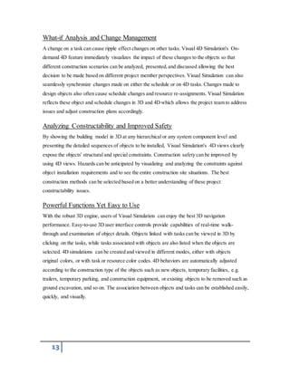 What-if Analysis and Change Management 
A change on a task can cause ripple effect changes on other tasks. Visual 4D Simulation's On-demand 
13 
4D feature immediately visualizes the impact of these changes to the objects so that 
different construction scenarios can be analyzed, presented, and discussed allowing the best 
decision to be made based on different project member perspectives. Visual Simulation can also 
seamlessly synchronize changes made on either the schedule or on 4D tasks. Changes made to 
design objects also often cause schedule changes and resource re-assignments. Visual Simulation 
reflects these object and schedule changes in 3D and 4D which allows the project team to address 
issues and adjust construction plans accordingly. 
Analyzing Constructability and Improved Safety 
By showing the building model in 3D at any hierarchical or any system component level and 
presenting the detailed sequences of objects to be installed, Visual Simulation's 4D views clearly 
expose the objects' structural and special constraints. Construction safety can be improved by 
using 4D views. Hazards can be anticipated by visualizing and analyzing the constraints against 
object installation requirements and to see the entire construction site situations. The best 
construction methods can be selected based on a better understanding of these project 
constructability issues. 
Powerful Functions Yet Easy to Use 
With the robust 3D engine, users of Visual Simulation can enjoy the best 3D navigation 
performance. Easy-to-use 3D user interface controls provide capabilities of real-time walk-through 
and examination of object details. Objects linked with tasks can be viewed in 3D by 
clicking on the tasks, while tasks associated with objects are also listed when the objects are 
selected. 4D simulations can be created and viewed in different modes, either with objects 
original colors, or with task or resource color codes. 4D behaviors are automatically adjusted 
according to the construction type of the objects such as new objects, temporary facilities, e.g. 
trailers, temporary parking, and construction equipment, or existing objects to be removed such as 
ground excavation, and so on. The association between objects and tasks can be established easily, 
quickly, and visually. 
 