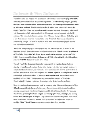 Vico Office is the first purpose-built construction software that allows users to plug in the BIM 
authoring application of their choice and then perform a constructability analysis , quantity 
takeoff, a model-based schedule, model-based estimate, and on-site production control, all in 
an integrated workflow. This integrated workflow is unique in the commercial construction 
market. With Vico Office, you have a live model - a model where the 3D geometry is integrated 
with the quantities which is integrated with the 4D schedule which is integrated with the 5D 
estimate. This means that when one element of the 3D model changes (let's say the building gets 
a new floor or a new material is chosen for the lobby floor), both the schedule and estimate 
automatically change. The 5D BIM Workflow starts at the creation of a new project and ends 
with reporting and data mining. 
When firms start gearing up for a new project, they add 2D drawings and 3D models to the 
Document Registry for version control and change management. Models can then be published 
to Vico Office from ArchiCAD, Tekla, Revit, AutoCAD Architecture, and/or AutoCAD 
MEP. Or, using special CAD-specific Importers, IFC files, SketchUp files, CAD-Duct files, 
and even 3D DWG files can be used in Vico Office. 
Through Vico Office Document Controller we can quickly recognize changes between 
drawing sets and model versions. Honing in the changes with slider and highlight modes, we 
can cloud and annotate issues, and even start a cross-team discussion or report upon the items in 
question. After the BIM models are completed, we publish, augment, and compare 3D models 
from multiple project stakeholders all within the Vico Office Client. These models can be 
combined in Vico Office. Then we detect any constructability matters in Vico Office 
Constructability Manager and report these matters to the design team for resolution. 
Now, the coordinated models can once again be compared to the 2D contract documents in Vico 
Office Document Controller as a final accuracy check before prefabrication and installation 
drawings are generated. Now Project Engineers can identify critical points for sleeves, deck 
elevations, key framing locations, hangers and bracings, pipe runs, slab edges, etc. and map 
them in Vico Office Layout Manager. They don't need the original BIM, just the latest version 
of the model inside Vico Office. As soon as we’ve identified the coordination issues, we 
use Vico Office Takeoff Manager to generate construction-caliber quantities. 
14 
 