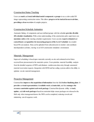 Construction Status Tracking 
Users can mark and track individual model component or groups to see a color-coded 3D 
image representing construction status. This allows progress to be tracked in near real-time, 
providing a clear overview of complex projects. 
Construction Schedule Animation 
Automatic linking of components and user-defined groups with the schedule provides flexible 
4D schedule visualization. With a clear understanding of the construction path, supervisors can 
maximize safety while meeting schedule requirements. Users can also report estimated and 
earned hours and quantities for measuring progress of the Level 3 schedule via a model-based 
5D cost analysis. Data can be uploaded from subcontractors to monitor and coordinate 
interdependent activities, moving to an X-D construction simulation environment. 
Materials Management 
Improved scheduling is based upon materials currently on-site and estimated arrival dates 
received from procurement in the materials system. Users prioritize material feasibility analysis 
from the detailed sequence of IWPs and eliminate cumbersome data entry through automated 
material reservation requests. Integration with RFID and bar coding systems adds to the ability to 
optimize on-site material management. 
Proactive Management 
ConstructSim improves the acquisition of information from the field before finalizing plans. It 
provides a visual representation of available work and materials, and then manages the 
resource constraints against each work package. ConstructSim dynamic ability to track, 
update, and edit work packages based on constraints helps ensure packages are released to the 
field only when management knows the IWPs can be completed, reducing rework and 
minimizing out-of-sequence work. 
18 
 