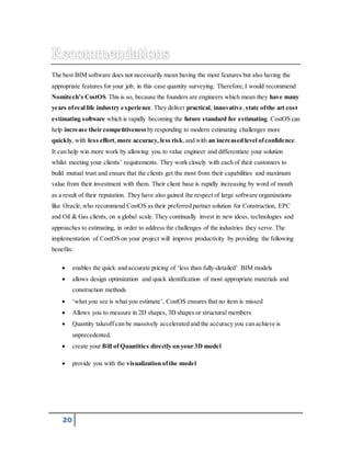 The best BIM software does not necessarily mean having the most features but also having the 
appropriate features for your job, in this case quantity surveying. Therefore, I would recommend 
Nomite ch’s CostOS. This is so, because the founders are engineers which mean they have many 
years of real life industry experience. They deliver practical, innovative, state of the art cost 
estimating software which is rapidly becoming the future standard for estimating. CostOS can 
help increase their competitiveness by responding to modern estimating challenges more 
quickly, with less effort, more accuracy, less risk, and with an increased level of confidence. 
It can help win more work by allowing you to value engineer and differentiate your solution 
whilst meeting your clients’ requirements. They work closely with each of their customers to 
build mutual trust and ensure that the clients get the most from their capabilities and maximum 
value from their investment with them. Their client base is rapidly increasing by word of mouth 
as a result of their reputation. They have also gained the respect of large software organizations 
like Oracle, who recommend CostOS as their preferred partner solution for Construction, EPC 
and Oil & Gas clients, on a global scale. They continually invest in new ideas, technologies and 
approaches to estimating, in order to address the challenges of the industries they serve. The 
implementation of CostOS on your project will improve productivity by providing the following 
benefits: 
 enables the quick and accurate pricing of ‘less than fully-detailed’ BIM models 
 allows design optimization and quick identification of most appropriate materials and 
20 
construction methods 
 ‘what you see is what you estimate’, CostOS ensures that no item is missed 
 Allows you to measure in 2D shapes, 3D shapes or structural members 
 Quantity takeoff can be massively accelerated and the accuracy you can achieve is 
unprecedented. 
 create your Bill of Quantities directly on your 3D model 
 provide you with the visualization of the model 
 