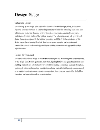 Design Stage 
Schematic Design 
The first step by the design team is referred to as the schematic design phase, in which the 
objective is the development of simple diagrammatic documents delineating room sizes and 
relationships, single line diagrams of all systems (i.e. water mains, electrical risers, etc.), 
preliminary elevation studies of the building exterior. The schematic design will be reviewed 
during frequent meetings with the building committee and FP&C. At the conclusion of this 
design phase, the architect will submit drawings, a project narrative and an estimate of 
construction cost for review and approval by the building committee and appropriate college 
representatives. 
Design Development 
The approved schematic design is then further developed into definitive plans and elevations 
by the design team. Colors, patterns, materials, lighting fixtures and special equipment and 
building elements are selected and reviewed with the building committee. Detailed floor plans, 
sections, elevations and an outline specification defining materials, finishes and systems, as well 
as an updated construction cost estimate, are submitted for review and approval by the building 
committee and appropriate college representatives. 
22 
 