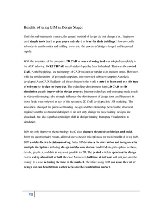Benefits of using BIM in Design Stage: 
Until the mid-nineteenth century, the general method of design did not change a lot. Engineers 
used simple tools (such as pen, paper and ruler) to describe their buildings. However, with 
advances in mathematics and building materials, the process of design changed and improved 
rapidly. 
With the invention of the computer, 2D CAD as a new drawing tool was adopted completely in 
the AEC industry. SKETCHPAD was first developed by Ivan Sutherland. That was the root of 
CAD. At the beginning, the technology of CAD was not as popular as in modern times. However, 
with the popularization of personal computers, the renowned software company Autodesk 
developed AutoCAD. Suddenly, all the architects in the world started to learn and use this type 
of software to design their project. The technology development form 2D CAD to 4D 
simulation greatly improved the design process. Internet technology and emerging media (such 
as videoconferencing) also strongly influence the development of design tools and literature in 
those fields was reviewed as part of this research. 2D CAD developed into 3D modeling. This 
innovation changed the process of building design and the relationship between the structural 
engineer and the architectural designer. It did not only change the way building designs are 
visualized, but also signaled a paradigm shift in design thinking from pure visualization to 
simulation. 
BIM not only improves the technology itself, also changes the process of design and build. 
From the questionnaire results, all BIM users choose this option as the main benefit of using BIM. 
BIM enables better decisions-making; faster BIM reduces the abstraction and integrates the 
multiple disciplines, including design and documentation. And BIM integrates plans, sections, 
details, graphics, and data in ways not possible in 2D. The period which is spent on the design 
can be cut by about half at half the cost. Moreover, half time at half cost will not just save the 
money; it is also reducing the time to the market. Therefore, using BIM can save the cost of 
design and can benefit from earlier access to the construction market. 
23 
 
