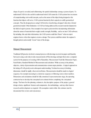 shape of a part is revealed, and to illustrating the spatial relationships among a system of parts. To 
understand CAD it is also useful to understand what CAD cannot do. CAD systems have no means 
of comprehending real-world concepts, such as the nature of the object being designed or the 
function that objects will serve. CAD systems function by their capacity to codify geometrical 
concepts. Thus the design process using CAD involves transferring a designer's idea into a formal 
geometrical model. Other limitations to CAD are being addressed by research and development in 
the field of expert systems. One example of an expert system involves incorporating information 
about the nature of materials their weight, tensile strength, flexibility, and so on into CAD software. 
By including this and other information, the CAD system could then "know" what an expert 
engineer knows when that engineer creates a design. The system could then mimic the engineer's 
thought pattern and actually "create" more of the design. 
Manual Measurement 
Traditional QS practice involved a manual process with drawings received on paper and Quantity 
Surveyors using scale rules to take measurements off the drawings and input them onto a computer 
system for the purposes of creating a Bill of Quantities. Measurement Tools like Dimension Paper, 
Scale Rulers, Standard Method of Measurement and calculator. While accuracy is the primary 
objective, clarity of presentation and communication remain major priorities. A logical approach in 
the taking off will greatly assist subsequent understanding. Technical accuracy in booking 
dimensions should be rigidly observed at all times. Measurements should be made in a logical 
sequence; for example measuring in a clockwise sequence or following room or door numbers. 
Dimensions and calculations should be fully annotated. In preconstruction stage, the operating 
contractor has to develop the conceptual cost estimate before completing the conceptual 
design. The basis for this planning estimate is, the descriptive purpose of the project, general 
design criteria, significant features and components, the methodology, and any other known 
research and development as required. All assumption made within this estimate must be 
documented fore review and concurrence. 
25 
 