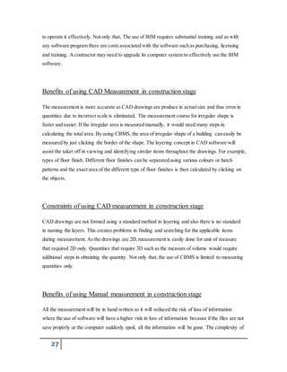 to operate it effectively. Not only that, The use of BIM requires substantial training and as with 
any software program there are costs associated with the software such as purchasing, licensing 
and training. A contractor may need to upgrade its computer system to effectively use the BIM 
software. 
Benefits of using CAD Measurement in construction stage 
The measurement is more accurate as CAD drawings are produce in actual size and thus error in 
quantities due to incorrect scale is eliminated. The measurement course for irregular shape is 
faster and easier. If the irregular area is measured manually, it would need many steps in 
calculating the total area. By using CBMS, the area of irregular shape of a building can easily be 
measured by just clicking the border of the shape. The layering concept in CAD software will 
assist the taker off in viewing and identifying similar items throughout the drawings. For example, 
types of floor finish. Different floor finishes can be separated using various colours or hatch 
patterns and the exact area of the different type of floor finishes is then calculated by clicking on 
the objects. 
Constraints of using CAD measurement in construction stage 
CAD drawings are not formed using a standard method in layering and also there is no standard 
in naming the layers. This creates problems in finding and searching for the applicable items 
during measurement. As the drawings are 2D, measurement is easily done for unit of measure 
that required 2D only. Quantities that require 3D such as the measure of volume would require 
additional steps in obtaining the quantity. Not only that, the use of CBMS is limited to measuring 
quantities only. 
Benefits of using Manual measurement in construction stage 
All the measurement will be in hand written so it will reduced the risk of loss of information 
where the use of software will have a higher risk in loss of information because if the files are not 
save properly or the computer suddenly spoil, all the information will be gone. The complexity of 
27 
 