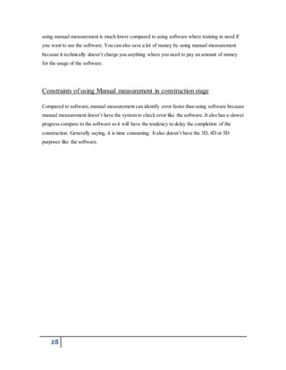using manual measurement is much lower compared to using software where training in need if 
you want to use the software. You can also save a lot of money by using manual measurement 
because it technically doesn’t charge you anything where you need to pay an amount of money 
for the usage of the software. 
Constraints of using Manual measurement in construction stage 
Compared to software, manual measurement can identify error faster than using software because 
manual measurement doesn’t have the system to check error like the software. It also has a slower 
progress compare to the software so it will have the tendency to delay the completion of the 
construction. Generally saying, it is time consuming. It also doesn’t have the 3D, 4D or 5D 
purposes like the software. 
28 
