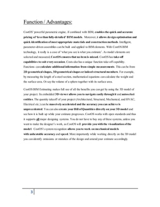 Function / Advantages: 
CostOS’ powerful parametric engine, if combined with BIM, enables the quick and accurate 
pricing of ‘le s s than fully-de taile d’ BIM models. Moreover, it allows design optimisation and 
quick identification of most appropriate materials and construction methods. Intelligent, 
parameter-driven assemblies can be built and applied to BIM elements. With CostOS BIM 
technology, it really is a case of ‘what you see is what you estimate’. As model elements are 
selected and measured, CostOS ensures that no item is missed. CostOS has take-off 
capabilities to suit every occasion. Costs also has a unique function take-off capability. 
Functions can calculate additional information from simple measurements. This can be from 
2D geometrical shapes, 3D geometrical shapes or indeed structural members. For example, 
by measuring the length of a steel section, mathematical equations can calculate the weight and 
the surface area. Or say the volume of a sphere together with its surface area. 
CostOS BIM Estimating makes full use of all the benefits you can get by using the 3D model of 
your project. Its embedded 3D viewer allows you to navigate easily through it and autoselect 
entities. The quantity takeoff of your project (Architectural, Structural, Mechanical, and HVAC, 
Electrical etc.) can be massively accelerated and the accuracy you can achieve is 
unprecedented. You can also create your Bill of Quantities directly on your 3D model and 
see how it is built up while your estimate progresses. CostOS works with open standards and thus 
it supports all major designing systems. You do not have to buy any of these systems, unless you 
want to make the designer’s work, as CostOS will provide you with the visualization of the 
model. CostOS’s system recognition allows you to work on mechanical models 
with unbeatable accuracy and speed. More importantly while working directly on the 3D model 
you can identify omissions or mistakes of the design and amend your estimate accordingly. 
3 
 