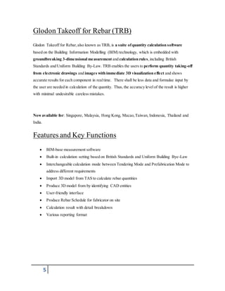 Glodon Takeoff for Rebar (TRB) 
Glodon Takeoff for Rebar, also known as TRB, is a suite of quantity calculation software 
based on the Building Information Modelling (BIM) technology, which is embedded with 
groundbreaking 3-dimensional measurement and calculation rules, including British 
Standards and Uniform Building By-Law. TRB enables the users to perform quantity taking-off 
from electronic drawings and images with immediate 3D visualization effect and shows 
accurate results for each component in real time. There shall be less data and formulae input by 
the user are needed in calculation of the quantity. Thus, the accuracy level of the result is higher 
with minimal undesirable careless mistakes. 
Now available for: Singapore, Malaysia, Hong Kong, Macao, Taiwan, Indonesia, Thailand and 
India. 
Features and Key Functions 
 BIM-base measurement software 
 Built-in calculation setting based on British Standards and Uniform Building Bye-Law 
 Interchangeable calculation mode between Tendering Mode and Prefabrication Mode to 
5 
address different requirements 
 Import 3D model from TAS to calculate rebar quantities 
 Produce 3D model from by identifying CAD entities 
 User-friendly interface 
 Produce Rebar Schedule for fabricator on site 
 Calculation result with detail breakdown 
 Various reporting format 
 