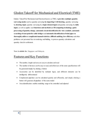 Glodon Takeoff for Mechanical and Electrical (TME) 
Glodon Takeoff for Mechanical and Electrical known as TME, it provides multiple quantity 
surveying modes such as quantity surveying by importing CAD drawing, quantity surveying 
by drawing input, quantity surveying by single element input and quantity surveying by table 
input, as well as applies such functions and methods as 3D computing technology, quick 
processing of quantity change , automatic circuit identification for wire conduits , automatic 
searching of start point for cable bridges and automatic identification of wind pipes to 
thoroughly address complicated manual statistics, difficult auditing, low efficiency and other 
problems cost personnel face in tendering and bidding, in process quantity calculation and 
quantity check in settlement. 
Now Available for: Singapore and Malaysia. 
Features and Key Functions 
 The number, length and area are easy to calculate and read 
 The number of devices can be easy to read, and all devices of the same specifications will 
6 
be generated simply by clicking a button 
 Accessories can be identified by multiple logos, and different elements can be 
intelligently differentiated 
 Complicated pipelines can be calculated quickly and efficiently, and simply clicking a 
button will generate all pipelines of the same model 
 Area identification enables modeling range to be controlled and adjusted 
 