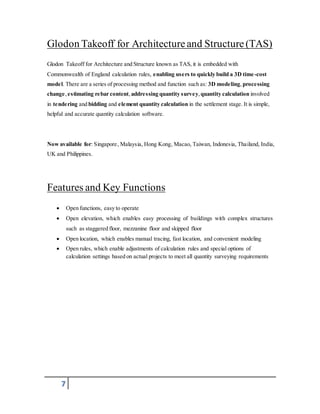 Glodon Takeoff for Architecture and Structure (TAS) 
Glodon Takeoff for Architecture and Structure known as TAS, it is embedded with 
Commonwealth of England calculation rules, enabling users to quickly build a 3D time -cost 
model. There are a series of processing method and function such as: 3D modeling, processing 
change, estimating rebar content, addressing quantity survey, quantity calculation involved 
in tendering and bidding and element quantity calculation in the settlement stage. It is simple, 
helpful and accurate quantity calculation software. 
Now available for: Singapore, Malaysia, Hong Kong, Macao, Taiwan, Indonesia, Thailand, India, 
UK and Philippines. 
Features and Key Functions 
 Open functions, easy to operate 
 Open elevation, which enables easy processing of buildings with complex structures 
7 
such as staggered floor, mezzanine floor and skipped floor 
 Open location, which enables manual tracing, fast location, and convenient modeling 
 Open rules, which enable adjustments of calculation rules and special options of 
calculation settings based on actual projects to meet all quantity surveying requirements 
 