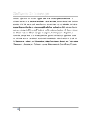 Innovaya applications are meant to support team work from design to construction. The 
software benefits can be fully realized when it's used in a team, whether virtually or in the same 
company. With this goal in mind, our technologies are developed with two principles which is the 
project data must be shared and exchanged by all of our applications. Little altering of design 
data or reentering should be needed. We intend to offer various applications with features that suit 
for different needs and different user types or companies. Whether you are a design firm, a 
contractor, a design-build, or an owner organization, you will find Innovaya applications useful 
for your AEC projects. For example, the users who find Innovaya software beneficial include are 
BIM designers, engineers, and 3D modelers, Project Coordinators, Project and Construction 
Managers or subcontractors Estimators and cost database experts , Schedulers and Owners. 
8 
 