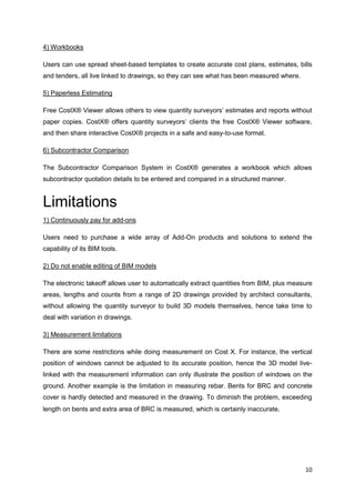 10
4) Workbooks
Users can use spread sheet-based templates to create accurate cost plans, estimates, bills
and tenders, all live linked to drawings, so they can see what has been measured where.
5) Paperless Estimating
Free CostX® Viewer allows others to view quantity surveyors’ estimates and reports without
paper copies. CostX® offers quantity surveyors’ clients the free CostX® Viewer software,
and then share interactive CostX® projects in a safe and easy-to-use format.
6) Subcontractor Comparison
The Subcontractor Comparison System in CostX® generates a workbook which allows
subcontractor quotation details to be entered and compared in a structured manner.
Limitations
1) Continuously pay for add-ons
Users need to purchase a wide array of Add-On products and solutions to extend the
capability of its BIM tools.
2) Do not enable editing of BIM models
The electronic takeoff allows user to automatically extract quantities from BIM, plus measure
areas, lengths and counts from a range of 2D drawings provided by architect consultants,
without allowing the quantity surveyor to build 3D models themselves, hence take time to
deal with variation in drawings.
3) Measurement limitations
There are some restrictions while doing measurement on Cost X. For instance, the vertical
position of windows cannot be adjusted to its accurate position, hence the 3D model live-
linked with the measurement information can only illustrate the position of windows on the
ground. Another example is the limitation in measuring rebar. Bents for BRC and concrete
cover is hardly detected and measured in the drawing. To diminish the problem, exceeding
length on bents and extra area of BRC is measured, which is certainly inaccurate.
 